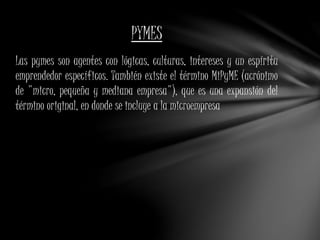PYMES 
Las pymes son agentes con lógicas, culturas, intereses y un espíritu 
emprendedor específicos. También existe el término MiPyME (acrónimo 
de "micro, pequeña y mediana empresa"), que es una expansión del 
término original, en donde se incluye a la microempresa 
 