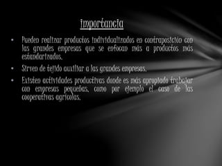 importancia 
• Pueden realizar productos individualizados en contraposición con 
las grandes empresas que se enfocan más a productos más 
estandarizados. 
• Sirven de tejido auxiliar a las grandes empresas. 
• Existen actividades productivas donde es más apropiado trabajar 
con empresas pequeñas, como por ejemplo el caso de las 
cooperativas agrícolas. 
 