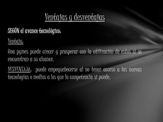 Ventajas y desventajas 
SEGÚN el avance tecnológico: 
Ventaja: 
Una pymes puede crecer y prosperar con la utilización de estos si se 
encuentran a su alcance. 
DESVENTAJA: puede empequeñecerse al no tener acceso a las nuevas 
tecnologías o medios a los que la competencia si puede. 
 