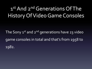 1st And 2nd Generations OfThe
History OfVideo Game Consoles
The Sony 1st and 2nd generations have 23 video
game consoles in total and that’s from 1958 to
1982.
 