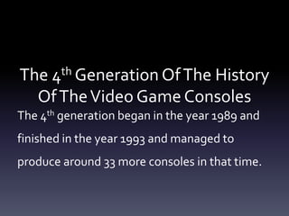 The 4th Generation OfThe History
OfTheVideo Game Consoles
The 4th generation began in the year 1989 and
finished in the year 1993 and managed to
produce around 33 more consoles in that time.
 