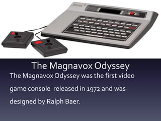 The Magnavox Odyssey
The Magnavox Odyssey was the first video
game console released in 1972 and was
designed by Ralph Baer.
 