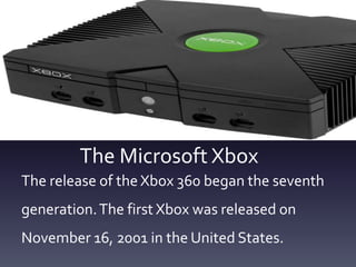 The Microsoft Xbox
The release of the Xbox 360 began the seventh
generation.The first Xbox was released on
November 16, 2001 in the United States.
 