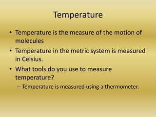 TemperatureTemperature is the measure of the motion of moleculesTemperature in the metric system is measured in Celsius. What tools do you use to measure temperature?Temperature is measured using a thermometer. 