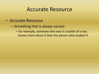 Accurate ResourceAccurate ResourceSomething that is always correctFor example, someone who was in a battle of a war, knows more about it than the person who studied it.
