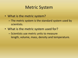 Metric SystemWhat is the metric system?The metric system is the standard system used by scientists.What is the metric system used for?Scientists use metric units to measure length, volume, mass, density and temperature.