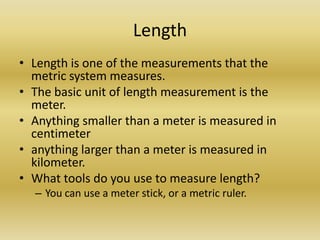 LengthLength is one of the measurements that the metric system measures.The basic unit of length measurement is the meter.Anything smaller than a meter is measured in  centimeteranything larger than a meter is measured in  kilometer.What tools do you use to measure length?You can use a meter stick, or a metric ruler. 