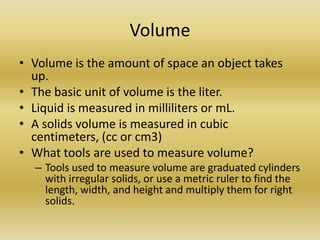 VolumeVolume is the amount of space an object takes up.The basic unit of volume is the liter.Liquid is measured in milliliters or mL.A solids volume is measured in cubic centimeters, (cc or cm3)What tools are used to measure volume?Tools used to measure volume are graduated cylinders with irregular solids, or use a metric ruler to find the length, width, and height and multiply them for right solids.