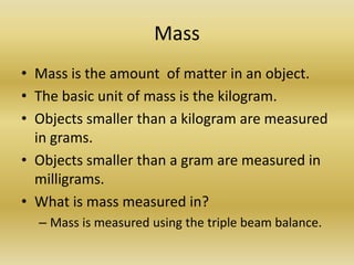 MassMass is the amount  of matter in an object.The basic unit of mass is the kilogram.Objects smaller than a kilogram are measured in grams.Objects smaller than a gram are measured in milligrams. What is mass measured in?Mass is measured using the triple beam balance. 