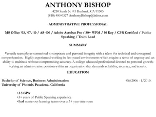 ANTHONY BISHOP 4210 Sarah St. #5 Burbank, CA 91505 (818) 480-0327 Anthony.Bishop@inbox.com   ADMINISTRATIVE PROFESSIONAL   MS Office ’03, ’07, ‘10 / AS-400 / Adobe Acrobat Pro / 80+ WPM / 10 Key / CPR Certified / Public Speaking / Team Lead   SUMMARY   Versatile team player committed to corporate and personal integrity with a talent for technical and conceptual comprehension.  Highly experienced working in fast-paced environments which require a sense of urgency and an ability to multitask without compromising accuracy. A college educated professional devoted to personal growth; seeking an administrative position within an organization that demands reliability, accuracy, and results. EDUCATION   Bachelor of Science, Business Administration 			06/2006 - 1/2010 University of Phoenix Pasadena, California  •3.5 GPA 	•3+ years of Public Speaking experience 	•Led numerous learning teams over a 3+ year time span 