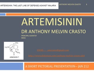 ANTHONY MELVIN CRASTO   1




ARTEMISININ
DR ANTHONY MELVIN CRASTO
PRINCIPAL SCIENTIST
INDIA




                      EMAIL -- amcrasto@gmail.com

        http://www.slidestaxx.com/anthony-melvin-crasto-phd



    A SHORT PICTORIAL PRESENTATION-- JAN 212
 