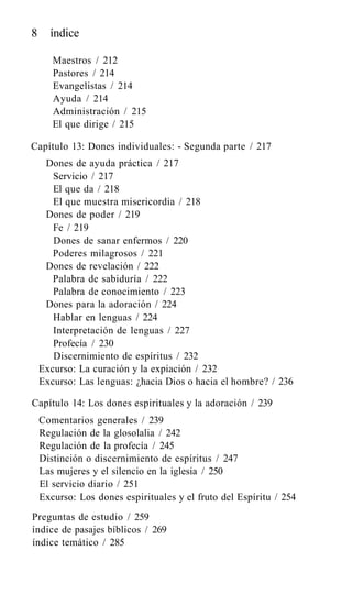 8 índice
Maestros / 212
Pastores / 214
Evangelistas / 214
Ayuda / 214
Administración / 215
El que dirige / 215
Capítulo 13: Dones individuales: - Segunda parte / 217
Dones de ayuda práctica / 217
Servicio / 217
El que da / 218
El que muestra misericordia / 218
Dones de poder / 219
Fe / 219
Dones de sanar enfermos / 220
Poderes milagrosos / 221
Dones de revelación / 222
Palabra de sabiduría / 222
Palabra de conocimiento / 223
Dones para la adoración / 224
Hablar en lenguas / 224
Interpretación de lenguas / 227
Profecía / 230
Discernimiento de espíritus / 232
Excurso: La curación y la expiación / 232
Excurso: Las lenguas: ¿hacia Dios o hacia el hombre? / 236
Capítulo 14: Los dones espirituales y la adoración / 239
Comentarios generales / 239
Regulación de la glosolalia / 242
Regulación de la profecía / 245
Distinción o discernimiento de espíritus / 247
Las mujeres y el silencio en la iglesia / 250
El servicio diario / 251
Excurso: Los dones espirituales y el fruto del Espíritu / 254
Preguntas de estudio / 259
índice de pasajes bíblicos / 269
índice temático / 285
 