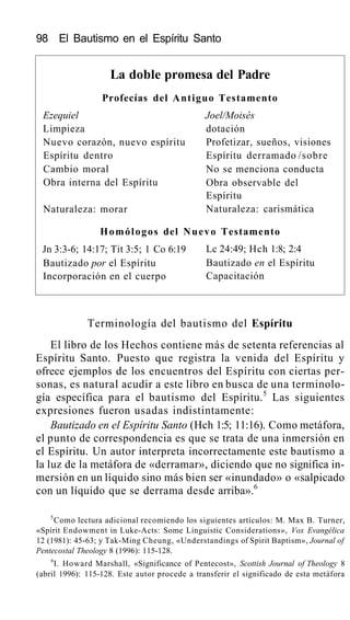 98 El Bautismo en el Espíritu Santo
La doble promesa del Padre
Profecías del Antiguo Testamento
Ezequiel
Limpieza
Nuevo corazón, nuevo espíritu
Espíritu dentro
Cambio moral
Obra interna del Espíritu
Naturaleza: morar
Joel/Moisés
dotación
Profetizar, sueños, visiones
Espíritu derramado /sobre
No se menciona conducta
Obra observable del
Espíritu
Naturaleza: carismática
Homólogos del Nuevo Testamento
Jn 3:3-6; 14:17; Tit 3:5; 1 Co 6:19
Bautizado por el Espíritu
Incorporación en el cuerpo
Lc 24:49; Hch 1:8; 2:4
Bautizado en el Espíritu
Capacitación
Terminología del bautismo del Espíritu
El libro de los Hechos contiene más de setenta referencias al
Espíritu Santo. Puesto que registra la venida del Espíritu y
ofrece ejemplos de los encuentros del Espíritu con ciertas per-
sonas, es natural acudir a este libro en busca de una terminolo-
gía específica para el bautismo del Espíritu.5
Las siguientes
expresiones fueron usadas indistintamente:
Bautizado en el Espíritu Santo (Hch 1:5; 11:16). Como metáfora,
el punto de correspondencia es que se trata de una inmersión en
el Espíritu. Un autor interpreta incorrectamente este bautismo a
la luz de la metáfora de «derramar», diciendo que no significa in-
mersión en un líquido sino más bien ser «inundado» o «salpicado
con un líquido que se derrama desde arriba».6
5
Como lectura adicional recomiendo los siguientes artículos: M. Max B. Turner,
«Spirit Endowment in Luke-Acts: Some Linguistic Considerations», Vox Evangélica
12 (1981): 45-63; y Tak-Ming Cheung, «Understandings of Spirit Baptism», Journal of
Pentecostal Theology 8 (1996): 115-128.
6
I. Howard Marshall, «Significance of Pentecost», Scottish Journal of Theology 8
(abril 1996): 115-128. Este autor procede a transferir el significado de esta metáfora
 