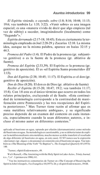 Asuntos introductorios 99
El Espíritu viniendo, o cayendo, sobre (1:8; 8:16; 10:44; 11:15;
19:6; vea también Lc 1:35; 3:22). «Venir sobre» es una imagen
espacial; es una «manera vivida de decir que algo empieza (tal
vez de súbito) a suceder, imaginándoselo (localmente) como
"llegando"».7
Espíritu derramado (2:17-18; 10:45). Esta es ciertamente la ter-
minología empleada en Joel 2:28-29 y Zacarías 12:10. La misma
idea, aunque no la misma palabra, aparece en Isaías 32:15 y
44:3.
Promesa del Padre (1:4). El Padre da la promesa (gr. subjunti-
vo genitivo) o es la fuente de la promesa (gr. ablativo de
fuente).
Promesa del Espíritu (2:33,39). El Espíritu es la promesa (gr.
genitivo de aposición). Él es «el Espíritu Santo prometido» (Ef
1:13).
Don del Espíritu (2:38; 10:45; 11:17). El Espíritu es el don (gr.
genitivo de aposición).
Don de Dios (8:20). El don es de Dios (gr. ablativo de fuente)
Recibir el Espíritu (8:15-20; 10:47; 19:2; vea también 11:17;
15:8). Con 1:8 este es el único término que ocurre en todos los
relatos principales, excluyendo el de Saulo. «Esta continui-
dad de terminología corresponde a la continuidad de mani-
festación entre Pentecostés y las tres recepciones del Espíri-
tu posteriores».8
Max Turner tiene razón al afirmar que es
«una metáfora relativamente ambigua», y su significado
preciso depende de un examen del contexto en cada instan-
cia, especialmente cuando la usan diferentes autores, e in-
cluso el mismo autor en diferentes contextos.9
aplicada al bautismo en agua, optando por efusión (derramamiento) como método
del bautismo en agua. Su metodología es cuestionable, y no se debería tratar de expli-
car la metáfora mediante otra metáfora; mucho menos se debe transferir el resultado
de algo diferente (el bautismo en agua, en este caso). El NT nunca usa la expresión
«derramar» (gr. ekqueo o ekcunnomaí) en conexión con el bautismo en agua. Vea tam-
bién su «The Meaning of the Verb "To Baptize"», The Evangelical Quarterly 45 (1973):
140.
7
Turner, «Spirit Endowment», 49.
Walt Russell, «The Anointing with the Holy Spirit in Luke-Acts», Trínity Journal,
n.s., 7, n°. 1 (primavera 1986): 61.
9
Vea los instructivos comentarios de Turner en «The Concept of Receiving the
Spirit in John's Gospel», Vox Evangélica 10 (1977): 26; y «Espirit Endowment», 59-60.
 
