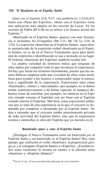 100 El Bautismo en el Espíritu Santo
Lleno con el Espíritu (2:4; 9:17; vea también Lc 1:15,41,67).
Junto con «lleno del Espíritu», «lleno con el Espíritu» tiene
una aplicación más amplia en los escritos de Lucas. En los
escritos de Pablo (Ef 5:18) no se refiere a la llenura inicial del
Espíritu.10
«Bautizado en el Espíritu Santo» aparece con más frecuen-
cia si incluimos los Evangelios (Mt 3:11; Mr 1:8; Lc 3:16; Jn
1:33). La expresión «bautismo en el Espíritu Santo», equivalen-
te sustantivado de la expresión verbal «bautizado en el Espíri-
tu Santo», no se da en el Nuevo Testamento, pero para facili-
dad de expresión e identificación se usa a menudo en su lugar.
El término «bautismo del Espíritu» también resulta útil.
La amplia variedad de términos indica que ninguno de
ellos indica por completo todo lo que involucra la experiencia.
No hay que forzar los términos literalmente, puesto que los au-
tores bíblicos emplean toda una variedad de ellos como metá-
foras para ayudar a los lectores a comprender mejor la natura-
leza y significado de la experiencia. Expresiones tales como
«bautizado», «lleno» y «derramado», por ejemplo, no se deben
tomar cuantitativamente o de forma espacial, ni tampoco de-
bemos tratar de conciliar, por ejemplo, ser inmerso en el Espí-
ritu (siendo externo el Espíritu) con ser lleno con el Espíritu
(siendo interno el Espíritu). Más bien, estas expresiones enfati-
zan que se trata de una experiencia en la que el creyente es do-
minado por completo o abrumado por el Espíritu Santo. No
dan a entender que el creyente estaba anteriormente privado
de toda actividad del Espíritu Santo, sino que la experiencia
recalca e intensifica la obra del Espíritu que ya moraba en él.
Bautizado «por» y «en» el Espíritu Santo
¿Distingue el Nuevo Testamento entre ser bautizado por el
Espíritu Santo y ser bautizado en el Espíritu Santo? Hay siete
pasajes que contienen el verbo «bautizar», la preposición grie-
ga en, y el sintagma «Espíritu Santo» o «Espíritu». ¿Enseñan to-
dos estos versículos lo mismo en cuanto a la relación entre
«bautizar» y «Espíritu (Santo)»?
10
Vea en el cap. 10 una consideración adicional de estos términos.
 