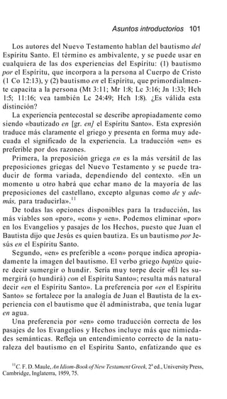 Asuntos introductorios 101
Los autores del Nuevo Testamento hablan del bautismo del
Espíritu Santo. El término es ambivalente, y se puede usar en
cualquiera de las dos experiencias del Espíritu: (1) bautismo
por el Espíritu, que incorpora a la persona al Cuerpo de Cristo
(1 Co 12:13), y (2) bautismo en el Espíritu, que primordialmen-
te capacita a la persona (Mt 3:11; Mr 1:8; Lc 3:16; Jn 1:33; Hch
1:5; 11:16; vea también Lc 24:49; Hch 1:8). ¿Es válida esta
distinción?
La experiencia pentecostal se describe apropiadamente como
siendo «bautizado en [gr. en] el Espíritu Santo». Esta expresión
traduce más claramente el griego y presenta en forma muy ade-
cuada el significado de la experiencia. La traducción «en» es
preferible por dos razones.
Primera, la preposición griega en es la más versátil de las
preposiciones griegas del Nuevo Testamento y se puede tra-
ducir de forma variada, dependiendo del contexto. «En un
momento u otro habrá que echar mano de la mayoría de las
preposiciones del castellano, excepto algunas como de y ade-
más, para traducirla».11
De todas las opciones disponibles para la traducción, las
más viables son «por», «con» y «en». Podemos eliminar «por»
en los Evangelios y pasajes de los Hechos, puesto que Juan el
Bautista dijo que Jesús es quien bautiza. Es un bautismo por Je-
sús en el Espíritu Santo.
Segundo, «en» es preferible a «con» porque indica apropia-
damente la imagen del bautismo. El verbo griego baptizo quie-
re decir sumergir o hundir. Sería muy torpe decir «Él les su-
mergirá (o hundirá) con el Espíritu Santo»; resulta más natural
decir «en el Espíritu Santo». La preferencia por «en el Espíritu
Santo» se fortalece por la analogía de Juan el Bautista de la ex-
periencia con el bautismo que él administraba, que tenía lugar
en agua.
Una preferencia por «en» como traducción correcta de los
pasajes de los Evangelios y Hechos incluye más que nimieda-
des semánticas. Refleja un entendimiento correcto de la natu-
raleza del bautismo en el Espíritu Santo, enfatizando que es
11
C. F. D. Maule, An Idiom-Book of New Testament Greek, 2a
ed., University Press,
Cambridge, Inglaterra, 1959, 75.
 