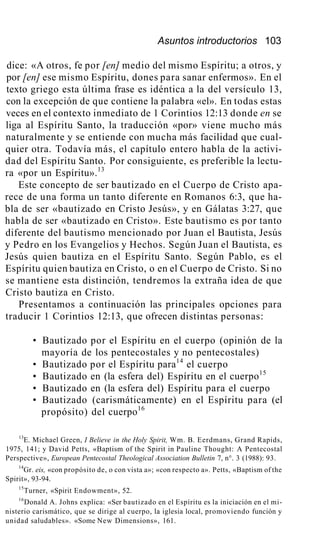 Asuntos introductorios 103
dice: «A otros, fe por [en] medio del mismo Espíritu; a otros, y
por [en] ese mismo Espíritu, dones para sanar enfermos». En el
texto griego esta última frase es idéntica a la del versículo 13,
con la excepción de que contiene la palabra «el». En todas estas
veces en el contexto inmediato de 1 Corintios 12:13 donde en se
liga al Espíritu Santo, la traducción «por» viene mucho más
naturalmente y se entiende con mucha más facilidad que cual-
quier otra. Todavía más, el capítulo entero habla de la activi-
dad del Espíritu Santo. Por consiguiente, es preferible la lectu-
ra «por un Espíritu».13
Este concepto de ser bautizado en el Cuerpo de Cristo apa-
rece de una forma un tanto diferente en Romanos 6:3, que ha-
bla de ser «bautizado en Cristo Jesús», y en Gálatas 3:27, que
habla de ser «bautizado en Cristo». Este bautismo es por tanto
diferente del bautismo mencionado por Juan el Bautista, Jesús
y Pedro en los Evangelios y Hechos. Según Juan el Bautista, es
Jesús quien bautiza en el Espíritu Santo. Según Pablo, es el
Espíritu quien bautiza en Cristo, o en el Cuerpo de Cristo. Si no
se mantiene esta distinción, tendremos la extraña idea de que
Cristo bautiza en Cristo.
Presentamos a continuación las principales opciones para
traducir 1 Corintios 12:13, que ofrecen distintas personas:
• Bautizado por el Espíritu en el cuerpo (opinión de la
mayoría de los pentecostales y no pentecostales)
• Bautizado por el Espíritu para14
el cuerpo
• Bautizado en (la esfera del) Espíritu en el cuerpo15
• Bautizado en (la esfera del) Espíritu para el cuerpo
• Bautizado (carismáticamente) en el Espíritu para (el
propósito) del cuerpo16
13
E. Michael Green, I Believe in the Holy Spirit, Wm. B. Eerdmans, Grand Rapids,
1975, 141; y David Petts, «Baptism of the Spirit in Pauline Thought: A Pentecostal
Perspective», European Pentecostal Theological Association Bulletin 7, n°. 3 (1988): 93.
14
Gr. eis, «con propósito de, o con vista a»; «con respecto a». Petts, «Baptism of the
Spirit», 93-94.
15
Turner, «Spirit Endowment», 52.
16
Donald A. Johns explica: «Ser bautizado en el Espíritu es la iniciación en el mi-
nisterio carismático, que se dirige al cuerpo, la iglesia local, promoviendo función y
unidad saludables». «Some New Dimensions», 161.
 