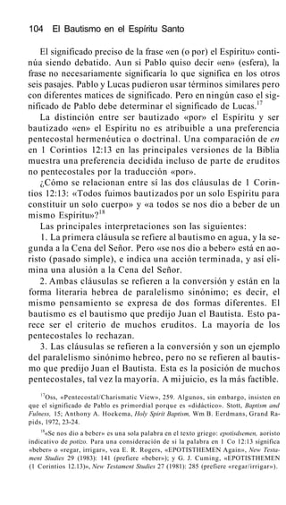 104 El Bautismo en el Espíritu Santo
El significado preciso de la frase «en (o por) el Espíritu» conti-
núa siendo debatido. Aun si Pablo quiso decir «en» (esfera), la
frase no necesariamente significaría lo que significa en los otros
seis pasajes. Pablo y Lucas pudieron usar términos similares pero
con diferentes matices de significado. Pero en ningún caso el sig-
nificado de Pablo debe determinar el significado de Lucas.17
La distinción entre ser bautizado «por» el Espíritu y ser
bautizado «en» el Espíritu no es atribuible a una preferencia
pentecostal hermenéutica o doctrinal. Una comparación de en
en 1 Corintios 12:13 en las principales versiones de la Biblia
muestra una preferencia decidida incluso de parte de eruditos
no pentecostales por la traducción «por».
¿Cómo se relacionan entre sí las dos cláusulas de 1 Corin-
tios 12:13: «Todos fuimos bautizados por un solo Espíritu para
constituir un solo cuerpo» y «a todos se nos dio a beber de un
mismo Espíritu»?18
Las principales interpretaciones son las siguientes:
1. La primera cláusula se refiere al bautismo en agua, y la se-
gunda a la Cena del Señor. Pero «se nos dio a beber» está en ao-
risto (pasado simple), e indica una acción terminada, y así eli-
mina una alusión a la Cena del Señor.
2. Ambas cláusulas se refieren a la conversión y están en la
forma literaria hebrea de paralelismo sinónimo; es decir, el
mismo pensamiento se expresa de dos formas diferentes. El
bautismo es el bautismo que predijo Juan el Bautista. Esto pa-
rece ser el criterio de muchos eruditos. La mayoría de los
pentecostales lo rechazan.
3. Las cláusulas se refieren a la conversión y son un ejemplo
del paralelismo sinónimo hebreo, pero no se refieren al bautis-
mo que predijo Juan el Bautista. Esta es la posición de muchos
pentecostales, tal vez la mayoría. A mi juicio, es la más factible.
17
Oss, «Pentecostal/Charismatic View», 259. Algunos, sin embargo, insisten en
que el significado de Pablo es primordial porque es «didáctico». Stott, Baptism and
Fulness, 15; Anthony A. Hoekema, Holy Spirit Baptism, Wm B. Eerdmans, Grand Ra-
pids, 1972, 23-24.
18
«Se nos dio a beber» es una sola palabra en el texto griego: epotisdsemen, aoristo
indicativo de potizo. Para una consideración de si la palabra en 1 Co 12:13 significa
«beber» o «regar, irrigar», vea E. R. Rogers, «EPOTISTHEMEN Again», New Testa-
ment Studies 29 (1983): 141 (prefiere «beber»); y G. J. Cuming, «EPOTISTHEMEN
(1 Corintios 12.13)», New Testament Studies 27 (1981): 285 (prefiere «regar/irrigar»).
 