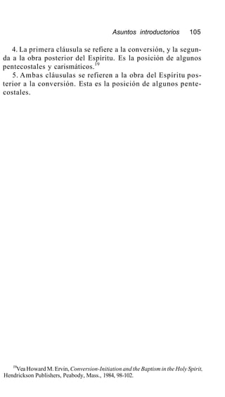 Asuntos introductorios 105
4. La primera cláusula se refiere a la conversión, y la segun-
da a la obra posterior del Espíritu. Es la posición de algunos
pentecostales y carismáticos.19
5. Ambas cláusulas se refieren a la obra del Espíritu pos-
terior a la conversión. Esta es la posición de algunos pente-
costales.
19
Vea Howard M. Ervin, Conversion-Initiation and the Baptism in the Holy Spirit,
Hendrickson Publishers, Peabody, Mass., 1984, 98-102.
 