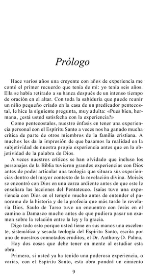 Prólogo
Hace varios años una creyente con años de experiencia me
contó el primer recuerdo que tenía de mí: yo tenía seis años.
Ella se había retirado a su banca después de un intenso tiempo
de oración en el altar. Con toda la sabiduría que puede reunir
un niño pequeño criado en la casa de un predicador pentecos-
tal, le hice la siguiente pregunta, muy adulta: «Pues bien, her-
mana, ¿está usted satisfecha con la experiencia?»
Como pentecostales, nuestro énfasis en tener una experien-
cia personal con el Espíritu Santo a veces nos ha ganado mucha
crítica de parte de otros miembros de la familia cristiana. A
muchos les da la impresión de que basamos la realidad en la
subjetividad de nuestra propia experiencia antes que en la ob-
jetividad de la palabra de Dios.
A veces nuestros críticos se han olvidado que incluso los
personajes de la Biblia tuvieron grandes experiencias con Dios
antes de poder articular una teología que situara sus experien-
cias dentro del mayor contexto de la revelación divina. Moisés
se encontró con Dios en una zarza ardiente antes de que este le
enseñara las lecciones del Pentateuco. Isaías tuvo una expe-
riencia con Dios en el templo mucho antes de entender el pa-
norama de la historia y de la profecía que más tarde le revela-
ría Dios. Saulo de Tarso tuvo un encuentro con Jesús en el
camino a Damasco mucho antes de que pudiera pasar un exa-
men sobre la relación entre la ley y la gracia.
Digo todo esto porque usted tiene en sus manos una excelen-
te, sistemática y sesuda teología del Espíritu Santo, escrita por
uno de nuestros connotados eruditos, el Dr. Anthony D. Palma.
Hay dos cosas que debe tener en mente al estudiar esta
obra.
Primero, si usted ya ha tenido una poderosa experiencia, o
varias, con el Espíritu Santo, esta obra pondrá un cimiento
9
 