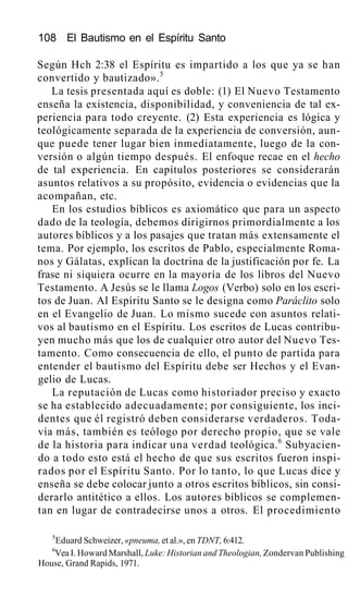 108 El Bautismo en el Espíritu Santo
Según Hch 2:38 el Espíritu es impartido a los que ya se han
convertido y bautizado».5
La tesis presentada aquí es doble: (1) El Nuevo Testamento
enseña la existencia, disponibilidad, y conveniencia de tal ex-
periencia para todo creyente. (2) Esta experiencia es lógica y
teológicamente separada de la experiencia de conversión, aun-
que puede tener lugar bien inmediatamente, luego de la con-
versión o algún tiempo después. El enfoque recae en el hecho
de tal experiencia. En capítulos posteriores se considerarán
asuntos relativos a su propósito, evidencia o evidencias que la
acompañan, etc.
En los estudios bíblicos es axiomático que para un aspecto
dado de la teología, debemos dirigirnos primordialmente a los
autores bíblicos y a los pasajes que tratan más extensamente el
tema. Por ejemplo, los escritos de Pablo, especialmente Roma-
nos y Gálatas, explican la doctrina de la justificación por fe. La
frase ni siquiera ocurre en la mayoría de los libros del Nuevo
Testamento. A Jesús se le llama Logos (Verbo) solo en los escri-
tos de Juan. Al Espíritu Santo se le designa como Paráclito solo
en el Evangelio de Juan. Lo mismo sucede con asuntos relati-
vos al bautismo en el Espíritu. Los escritos de Lucas contribu-
yen mucho más que los de cualquier otro autor del Nuevo Tes-
tamento. Como consecuencia de ello, el punto de partida para
entender el bautismo del Espíritu debe ser Hechos y el Evan-
gelio de Lucas.
La reputación de Lucas como historiador preciso y exacto
se ha establecido adecuadamente; por consiguiente, los inci-
dentes que él registró deben considerarse verdaderos. Toda-
vía más, también es teólogo por derecho propio, que se vale
de la historia para indicar una verdad teológica.6
Subyacien-
do a todo esto está el hecho de que sus escritos fueron inspi-
rados por el Espíritu Santo. Por lo tanto, lo que Lucas dice y
enseña se debe colocar junto a otros escritos bíblicos, sin consi-
derarlo antitético a ellos. Los autores bíblicos se complemen-
tan en lugar de contradecirse unos a otros. El procedimiento
5
Eduard Schweizer, «pneuma, et al.», en TDNT, 6:412.
6
Vea I. Howard Marshall, Luke: Historian and Theologian, Zondervan Publishing
House, Grand Rapids, 1971.
 