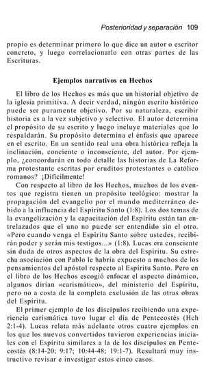 Posterioridad y separación 109
propio es determinar primero lo que dice un autor o escritor
concreto, y luego correlacionarlo con otras partes de las
Escrituras.
Ejemplos narrativos en Hechos
El libro de los Hechos es más que un historial objetivo de
la iglesia primitiva. A decir verdad, ningún escrito histórico
puede ser puramente objetivo. Por su naturaleza, escribir
historia es a la vez subjetivo y selectivo. El autor determina
el propósito de su escrito y luego incluye materiales que lo
respaldarán. Su propósito determina el énfasis que aparece
en el escrito. En un sentido real una obra histórica refleja la
inclinación, conciente o inconsciente, del autor. Por ejem-
plo, ¿concordarán en todo detalle las historias de La Refor-
ma protestante escritas por eruditos protestantes o católico
romanos? ¡Difícilmente!
Con respecto al libro de los Hechos, muchos de los even-
tos que registra tienen un propósito teológico: mostrar la
propagación del evangelio por el mundo mediterráneo de-
bido a la influencia del Espíritu Santo (1:8). Los dos temas de
la evangelización y la capacitación del Espíritu están tan en-
trelazados que el uno no puede ser entendido sin el otro.
«Pero cuando venga el Espíritu Santo sobre ustedes, recibi-
rán poder y serán mis testigos...» (1:8). Lucas era consciente
sin duda de otros aspectos de la obra del Espíritu. Su estre-
cha asociación con Pablo le habría expuesto a muchos de los
pensamientos del apóstol respecto al Espíritu Santo. Pero en
el libro de los Hechos escogió enfocar el aspecto dinámico,
algunos dirían «carismático», del ministerio del Espíritu,
pero no a costa de la completa exclusión de las otras obras
del Espíritu.
El primer ejemplo de los discípulos recibiendo una expe-
riencia carismática tuvo lugar el día de Pentecostés (Hch
2:1-4). Lucas relata más adelante otros cuatro ejemplos en
los que los nuevos convertidos tuvieron experiencias inicia-
les con el Espíritu similares a la de los discípulos en Pente-
costés (8:14-20; 9:17; 10:44-48; 19:1-7). Resultará muy ins-
tructivo revisar e investigar estos cinco casos.
 