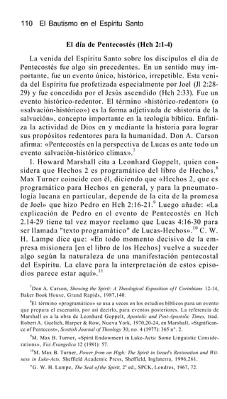 110 El Bautismo en el Espíritu Santo
El día de Pentecostés (Hch 2:1-4)
La venida del Espíritu Santo sobre los discípulos el día de
Pentecostés fue algo sin precedentes. En un sentido muy im-
portante, fue un evento único, histórico, irrepetible. Esta veni-
da del Espíritu fue profetizada especialmente por Joel (Jl 2:28-
29) y fue concedida por el Jesús ascendido (Hch 2:33). Fue un
evento histórico-redentor. El término «histórico-redentor» (o
«salvación-histórico») es la forma adjetivada de «historia de la
salvación», concepto importante en la teología bíblica. Enfati-
za la actividad de Dios en y mediante la historia para lograr
sus propósitos redentores para la humanidad. Don A. Carson
afirma: «Pentecostés en la perspectiva de Lucas es ante todo un
evento salvación-histórico climax».7
I. Howard Marshall cita a Leonhard Goppelt, quien con-
sidera que Hechos 2 es programático del libro de Hechos.8
Max Turner coincide con él, diciendo que «Hechos 2, que es
programático para Hechos en general, y para la pneumato-
logía lucana en particular, depende de la cita de la promesa
de Joel» que hizo Pedro en Hch 2:16-21.9
Luego añade: «La
explicación de Pedro en el evento de Pentecostés en Hch
2.14-29 tiene tal vez mayor reclamo que Lucas 4:16-30 para
ser llamada "texto programático" de Lucas-Hechos».10
C. W.
H. Lampe dice que: «En todo momento decisivo de la em-
presa misionera [en el libro de los Hechos] vuelve a suceder
algo según la naturaleza de una manifestación pentecostal
del Espíritu. La clave para la interpretación de estos episo-
dios parece estar aquí».11
7
Don A. Carson, Showing the Spirit: A Theological Exposition of l Corinhians 12-14,
Baker Book House, Grand Rapids, 1987,140.
8
E1 término «programático» se usa a veces en los estudios bíblicos para un evento
que prepara el escenario, por así decirlo, para eventos posteriores. La referencia de
Marshall es a la obra de Leonhard Goppelt, Apostolic and Post-Apostolic Times, trad.
Robert A. Guelich, Harper & Row, Nueva York, 1970,20-24, en Marshall, «Significan-
ce of Pentecost», Scottish Journal of Theology 30, no. 4 (1977): 365 n°. 2.
9
M. Max B. Turner, «Spirit Endowment in Luke-Acts: Some Linguistic Conside-
rations», Vox Evangelica 12 (1981): 57.
10
M. Max B. Turner, Power from on High: The Spirit in Israel's Restoration and Wit-
ness in Luke-Acts, Sheffield Academic Press, Sheffield, Inglaterra, 1996,261.
n
G. W. H. Lampe, The Seal of the Spirit, 2a
ed., SPCK, Londres, 1967, 72.
 