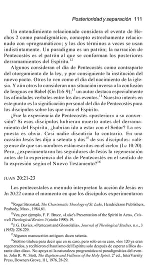 Posterioridad y separación 111
Un entendimiento relacionado considera el evento de He-
chos 2 como paradigmático, concepto estrechamente relacio-
nado con «programático»; y los dos términos a veces se usan
indistintamente. Un paradigma es un patrón; la narración de
Pentecostés es el patrón al que se conforman los posteriores
derramamientos del Espíritu.12
Algunos consideran el día de Pentecostés como contraparte
del otorgamiento de la ley, y por consiguiente la institución del
nuevo pacto. Otros lo ven como el día del nacimiento de la igle-
sia. Y aún otros lo consideran una situación inversa a la confusión
de lenguas en Babel (Gn ll:6-9);13
un autor destaca especialmente
las afinidades verbales entre los dos eventos.14
Nuestro interés en
este punto es la significación personal del día de Pentecostés para
los discípulos sobre los que vino el Espíritu.
¿Fue la experiencia de Pentecostés «posterior» a su conver-
sión? Si esos discípulos hubieran muerto antes del derrama-
miento del Espíritu, ¿habrían ido a estar con el Señor? La res-
puesta es obvia. Casi nadie discutiría lo contrario. En una
ocasión Jesús les dijo a setenta y dos15
de sus discípulos: «alé-
grense de que sus nombres están escritos en el cielo» (Lc 10:20).
Pero, ¿experimentaron los seguidores de Jesús la regeneración
antes de la experiencia del día de Pentecostés en el sentido de
la expresión según el Nuevo Testamento?16
JUAN 20:21-23
Los pentecostales a menudo interpretan la acción de Jesús en
Jn 20:22 como el momento en que los discípulos experimentaron
12
Roger Stronstad, The Charismatic Theology of St. Luke, Hendrickson Publishers,
Peabody, Mass., 1984,61.
13
Vea, por ejemplo, F. F. Bruce, «Luke's Presentation of the Spiriti in Acts», Cris-
well Theologícal Review 5 (otoño 1990): 19.
14
J. G. Davies, «Pentecost and Glossolalia», Journal of Theologícal Studies, n.s., 3
(1952): 228-229.
15
Algunos manuscritos antiguos dicen setenta.
16
Stott no titubea para decir que en su caso, pero solo en su caso, «los 120 ya eran
regenerados, y recibieron el bautismo del Espíritu solo después de esperar a Dios du-
rante diez días». No apoya ni la naturaleza programática ni paradigmática del even-
to. John R. W. Stott, The Baptism and Fullness of the Holy Spirit, 2a
ed., InterVarsity
Press, Downers Grove, 111., 1976, 28-29.
 