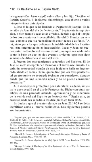 112 Ei Bautismo en el Espíritu Santo
la regeneración: Jesús «sopló sobre ellos y les dijo: "Reciban el
Espíritu Santo"». El incidente, sin embargo, está abierto a varias
interpretaciones principales:
1. Esto es lo que se ha llamado el Pentecostés juanino. Es la
versión de Juan del día de Pentecostés.17
Según esta interpreta-
ción, o bien Juan o Lucas están errados, debido a que el tiempo
de los dos eventos es irreconciliable. Harold D. Hunter, en ver-
dad, comenta que «la reconciliación con Hechos 2 es fútil».18
A
mi juicio, para los que defienden la infalibilidad de las Escritu-
ras, esta interpretación es insostenible. Lucas y Juan no pue-
den estar hablando del mismo evento, aunque sea nada más
sobre la base de que los dos eventos tuvieron lugar con siete
semanas de diferencia el uno del otro.
2. Fueron dos otorgamientos separados del Espíritu. El de
Juan se suele interpretar en términos del nuevo nacimiento. La
opinión pentecostal común de este incidente halla un inespe-
rado aliado en James Dunn, quien dice que «la tesis pentecos-
tal en este punto no se puede rechazar por completo», aunque
añade que fue una situación única y no se puede considerar
normativa.19
3. El incidente es proléptico por naturaleza; es decir, antici-
pa lo que sucedió en el día de Pentecostés. Dicho con otras pa-
labras, es una parábola actuada, «promisoria y de esperanza
de la venida real del Espíritu en Pentecostés».20
Según esto, en
realidad nada les sucedió a los discípulos en Juan 20:22.
Es dudoso que el evento relatado en Juan 20:19-23 se deba
identificar como el nuevo nacimiento. Los siguientes puntos
son importantes:
17
Según Lyon, que sostiene esta creencia, así como también C. K. Barrett, C. H.
Dodd, R. H. Fuller, C. F. D. Moule, y Adolph Schlatter. Robert W. Lyon, «John 20:22,
Once More», Asbury Theological Journal 43 (primavera 1988): 75. Bruner dice que Juan
20:22 es equivalente a la experiencia pentecostal relatada en Hechos. Frederick Dale
Bruner, A Theology of the Holy Spirit: The Pentecostal Experience and the New Testament
Witness, Wm. B. Eerdmans, Grand Rapids, 1970, 214.
18
Harold D. Hunter, Spirit-Baptism: A Pentecostal Alternative, University Press of
America, Lanham, Md., 1983,108-109.
19
James D. G. Dunn, Baptism in the Holy Spirit, SCM Press, Londres, 1970, 178,
181-182,
20
George E. Ladd, A Theology of the New Testament, ed. rev., Wm. B. Eerdmans,
Grand Rapids, 1993, 325.
 