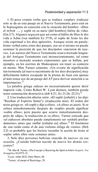 Posterioridad y separación 11 3
1. El poco común verbo que se traduce «soplar» (enfusao)
solo se da en este pasaje en el Nuevo Testamento, pero está en
la Septuaginta en conexión con la creación del hombre: «Dios
el SEÑOR ..., y sopló en su nariz [del hombre] hálito de vida»
(Gn 2:7). Algunos arguyen que así como el hálito de Dios le dio
vida a Adán (vea también Ez 37:9), el soplo de Jesús les dio
vida espiritual a los diez apóstoles. Aunque existe un parale-
lismo verbal entre estos dos pasajes, eso en sí mismo no puede
sostener la posición de que los discípulos «nacieron de nue-
vo». Los autores del Nuevo Testamento usan a menudo lengua-
je del Antiguo Testamento casi inconscientemente, tal como
nosotros a menudo usamos expresiones que se hallan, por
ejemplo, en los escritos de Shakespeare sin tener su contexto
en mente. Max Turner comenta: «Un evento de significación
tan tremenda [el nuevo nacimiento de los diez discípulos] muy
difícilmente habría escapado de la pluma de Juan con apenas
el más tenue eco de un pasaje del AT para derivar atención a su
importancia».21
La palabra griega enfusao no necesariamente quiere decir
impartir vida. Como Robert W. Lyon destaca, también puede
tener connotación destructiva (Job 4:21; Ez 21:26; 22:21).22
2. Una traducción alterna sería: «El sopló [exhaló] y les dijo:
"Reciban el Espíritu Santo"» (traducción mía). El orden del
texto griego es: «él sopló y dijo a ellos». «A ellos» es autois. Si se
coloca inmediatamente después de «sopló» puede significar
«sobre ellos»; pero puesto que ocurre inmediatamente des-
pués de «dijo», la traducción es «a ellos». Turner concede que
«el enfusesen absoluto puede simplemente ser «exhaló profun-
damente» antes que «inflar [exhalar en] ellos».23
El fenómeno
de «un ruido como el de una violenta ráfaga de viento» (Hch
2:2) es probable que les hiciera recordar la acción de Jesús al
soplar sobre ellos siete semanas antes.
3. Solo diez personas habrían «nacido de nuevo» en esa
ocasión. ¿Cuándo habrían nacido de nuevo los demás cre-
yentes?
21
M. Max B. Turner, «The Concept oí Receiving the Spirit in John's Gospel», Vox
Evangélica 10 (1977): 33.
"Lyon, «John 20:22, Once More», 80.
"Turner, «Concept of Receiving», 29.
 