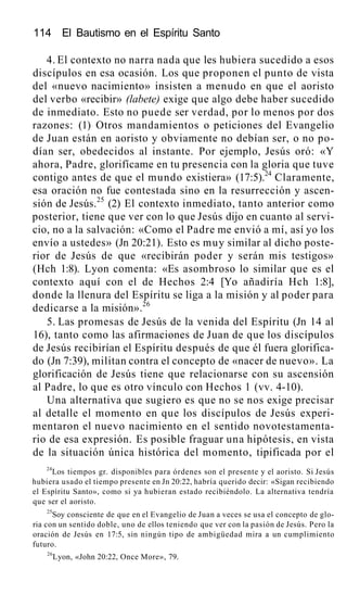 114 El Bautismo en el Espíritu Santo
4. El contexto no narra nada que les hubiera sucedido a esos
discípulos en esa ocasión. Los que proponen el punto de vista
del «nuevo nacimiento» insisten a menudo en que el aoristo
del verbo «recibir» (labete) exige que algo debe haber sucedido
de inmediato. Esto no puede ser verdad, por lo menos por dos
razones: (1) Otros mandamientos o peticiones del Evangelio
de Juan están en aoristo y obviamente no debían ser, o no po-
dían ser, obedecidos al instante. Por ejemplo, Jesús oró: «Y
ahora, Padre, glorifícame en tu presencia con la gloria que tuve
contigo antes de que el mundo existiera» (17:5).24
Claramente,
esa oración no fue contestada sino en la resurrección y ascen-
sión de Jesús.25
(2) El contexto inmediato, tanto anterior como
posterior, tiene que ver con lo que Jesús dijo en cuanto al servi-
cio, no a la salvación: «Como el Padre me envió a mí, así yo los
envío a ustedes» (Jn 20:21). Esto es muy similar al dicho poste-
rior de Jesús de que «recibirán poder y serán mis testigos»
(Hch 1:8). Lyon comenta: «Es asombroso lo similar que es el
contexto aquí con el de Hechos 2:4 [Yo añadiría Hch 1:8],
donde la llenura del Espíritu se liga a la misión y al poder para
dedicarse a la misión».26
5. Las promesas de Jesús de la venida del Espíritu (Jn 14 al
16), tanto como las afirmaciones de Juan de que los discípulos
de Jesús recibirían el Espíritu después de que él fuera glorifica-
do (Jn 7:39), militan contra el concepto de «nacer de nuevo». La
glorificación de Jesús tiene que relacionarse con su ascensión
al Padre, lo que es otro vínculo con Hechos 1 (vv. 4-10).
Una alternativa que sugiero es que no se nos exige precisar
al detalle el momento en que los discípulos de Jesús experi-
mentaron el nuevo nacimiento en el sentido novotestamenta-
rio de esa expresión. Es posible fraguar una hipótesis, en vista
de la situación única histórica del momento, tipificada por el
24
Los tiempos gr. disponibles para órdenes son el presente y el aoristo. Si Jesús
hubiera usado el tiempo presente en Jn 20:22, habría querido decir: «Sigan recibiendo
el Espíritu Santo», como si ya hubieran estado recibiéndolo. La alternativa tendría
que ser el aoristo.
25
Soy consciente de que en el Evangelio de Juan a veces se usa el concepto de glo-
ria con un sentido doble, uno de ellos teniendo que ver con la pasión de Jesús. Pero la
oración de Jesús en 17:5, sin ningún tipo de ambigüedad mira a un cumplimiento
futuro.
26
Lyon, «John 20:22, Once More», 79.
 