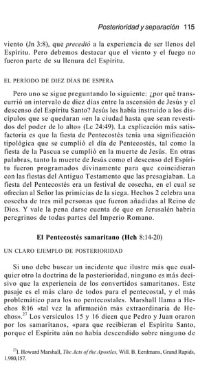Posterioridad y separación 115
viento (Jn 3:8), que precedió a la experiencia de ser llenos del
Espíritu. Pero debemos destacar que el viento y el fuego no
fueron parte de su llenura del Espíritu.
EL PERÍODO DE DIEZ DÍAS DE ESPERA
Pero uno se sigue preguntando lo siguiente: ¿por qué trans-
currió un intervalo de diez días entre la ascensión de Jesús y el
descenso del Espíritu Santo? Jesús les había instruido a los dis-
cípulos que se quedaran «en la ciudad hasta que sean revesti-
dos del poder de lo alto» (Lc 24:49). La explicación más satis-
factoria es que la fiesta de Pentecostés tenía una significación
tipológica que se cumplió el día de Pentecostés, tal como la
fiesta de la Pascua se cumplió en la muerte de Jesús. En otras
palabras, tanto la muerte de Jesús como el descenso del Espíri-
tu fueron programados divinamente para que coincidieran
con las fiestas del Antiguo Testamento que las presagiaban. La
fiesta del Pentecostés era un festival de cosecha, en el cual se
ofrecían al Señor las primicias de la siega. Hechos 2 celebra una
cosecha de tres mil personas que fueron añadidas al Reino de
Dios. Y vale la pena darse cuenta de que en Jerusalén habría
peregrinos de todas partes del Imperio Romano.
El Pentecostés samaritano (Hch 8:14-20)
UN CLARO EJEMPLO DE POSTERIORIDAD
Si uno debe buscar un incidente que ilustre más que cual-
quier otro la doctrina de la posterioridad, ninguno es más deci-
sivo que la experiencia de los convertidos samaritanos. Este
pasaje es el más claro de todos para el pentecostal, y el más
problemático para los no pentecostales. Marshall llama a He-
chos 8:16 «tal vez la afirmación más extraordinaria de He-
chos».27
Los versículos 15 y 16 dicen que Pedro y Juan oraron
por los samaritanos, «para que recibieran el Espíritu Santo,
porque el Espíritu aún no había descendido sobre ninguno de
27
I. Howard Marshall, The Acts of the Apostles, Will. B. Eerdmans, Grand Rapids,
1.980,157.
 