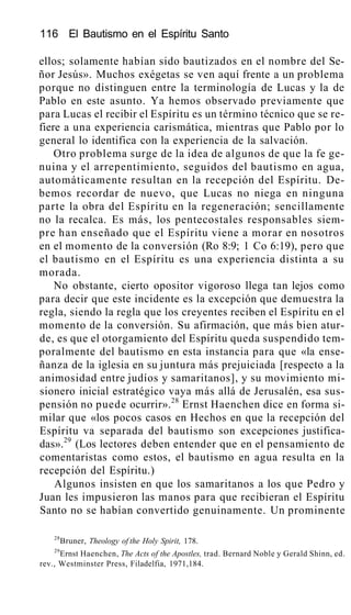 116 El Bautismo en el Espíritu Santo
ellos; solamente habían sido bautizados en el nombre del Se-
ñor Jesús». Muchos exégetas se ven aquí frente a un problema
porque no distinguen entre la terminología de Lucas y la de
Pablo en este asunto. Ya hemos observado previamente que
para Lucas el recibir el Espíritu es un término técnico que se re-
fiere a una experiencia carismática, mientras que Pablo por lo
general lo identifica con la experiencia de la salvación.
Otro problema surge de la idea de algunos de que la fe ge-
nuina y el arrepentimiento, seguidos del bautismo en agua,
automáticamente resultan en la recepción del Espíritu. De-
bemos recordar de nuevo, que Lucas no niega en ninguna
parte la obra del Espíritu en la regeneración; sencillamente
no la recalca. Es más, los pentecostales responsables siem-
pre han enseñado que el Espíritu viene a morar en nosotros
en el momento de la conversión (Ro 8:9; 1 Co 6:19), pero que
el bautismo en el Espíritu es una experiencia distinta a su
morada.
No obstante, cierto opositor vigoroso llega tan lejos como
para decir que este incidente es la excepción que demuestra la
regla, siendo la regla que los creyentes reciben el Espíritu en el
momento de la conversión. Su afirmación, que más bien atur-
de, es que el otorgamiento del Espíritu queda suspendido tem-
poralmente del bautismo en esta instancia para que «la ense-
ñanza de la iglesia en su juntura más prejuiciada [respecto a la
animosidad entre judíos y samaritanos], y su movimiento mi-
sionero inicial estratégico vaya más allá de Jerusalén, esa sus-
pensión no puede ocurrir».28
Ernst Haenchen dice en forma si-
milar que «los pocos casos en Hechos en que la recepción del
Espíritu va separada del bautismo son excepciones justifica-
das».29
(Los lectores deben entender que en el pensamiento de
comentaristas como estos, el bautismo en agua resulta en la
recepción del Espíritu.)
Algunos insisten en que los samaritanos a los que Pedro y
Juan les impusieron las manos para que recibieran el Espíritu
Santo no se habían convertido genuinamente. Un prominente
28
Bruner, Theology of the Holy Spirit, 178.
29
Ernst Haenchen, The Acts of the Apostles, trad. Bernard Noble y Gerald Shinn, ed.
rev., Westminster Press, Filadelfia, 1971,184.
 