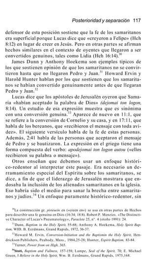 Posterioridad y separación 117
defensor de esta posición sostiene que la fe de los samaritanos
era superficial porque Lucas dice que «creyeron a Felipe» (Hch
8:12) en lugar de creer en Jesús. Pero en otras partes se afirman
hechos similares en el contexto de oyentes que llegaron a ser
convertidos genuinos, tales como Lidia (Hch 16:14).30
James Dunn y Anthony Hoekema son ejemplos típicos de
los que sostienen opinión de que los samaritanos no se convir-
tieron hasta que no llegaron Pedro y Juan.31
Howard Ervin y
Harold Hunter hablan por los que sostienen que los samarita-
nos se habían convertido genuinamente antes de que llegaran
Pedro y Juan.32
Lucas dice que los apóstoles de Jerusalén oyeron que Sama-
ría «habían aceptado la palabra de Dios» (dejomai ton logon,
8:14). Un estudio de esa expresión muestra que es sinónima
con una conversión genuina.33
Aparece de nuevo en 11:1, que
se refiere a la conversión de Cornelio y su casa, y en 17:11, que
habla de los bereanos, que «recibieron el mensaje con toda avi-
dez». El siguiente versículo habla de la fe de estas personas.
Además, 2:41 habla de las personas que aceptaron el mensaje
de Pedro y se bautizaron. La expresión en el griego tiene una
forma compuesta del verbo: apodejomai ton logon autou («ellos
recibieron su palabra o mensaje»).
Otros enseñan que debemos usar un enfoque históri-
co-redentor al interpretar este pasaje. Era necesario un de-
rramamiento especial del Espíritu sobre los samaritanos, se
dice, a fin de que el liderazgo de Jerusalén mostrara que en-
dosaba la inclusión de los alienados samaritanos en la iglesia.
Eso habría sido el medio para sanar la brecha entre samarita-
nos y judíos.34
Un enfoque puramente histórico-redentor, sin
30
La construcción gr. pisteuein en («creen en») se usa en otras partes de Hechos
para describir una fe genuina en Dios (16:34; 18:8). Robert P. Menzies. «The Distincti-
ve Character of Lucas's Pneumatology», Paraclete 25, n°. 4 (otoño 1991): 24.
31
Dunn, Baptism in the Holy Spirit, 55-68; Anthony A. Hoekema, Holy Spirit Bap-
tism, WID. B. Eerdmans, Grand Rapids, 1972, 36-37.
32
Howard M. Ervin, Conversion-lnitiation and the Baptismin the Holy Spirit, Hen-
drickson Publishers, Peabody, Mass., 1984,25-28; Hunter, Espirit Baptism, 83-84.
33
Turner, Power from on High, 365.
34
Stott, Baptism and Fullness, 157-158; Lampe, Seal of the Spirit, 70; E. Michael
Green, I Believe in the Holy Spirit, Wm. B. Eerdmans, Grand Rapids, 1975,168.
 