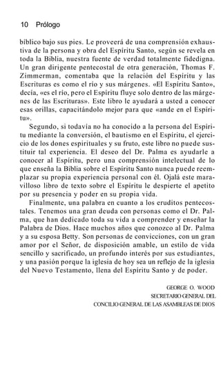 10 Prólogo
bíblico bajo sus pies. Le proveerá de una comprensión exhaus-
tiva de la persona y obra del Espíritu Santo, según se revela en
toda la Biblia, nuestra fuente de verdad totalmente fidedigna.
Un gran dirigente pentecostal de otra generación, Thomas F.
Zimmerman, comentaba que la relación del Espíritu y las
Escrituras es como el río y sus márgenes. «El Espíritu Santo»,
decía, «es el río, pero el Espíritu fluye solo dentro de las márge-
nes de las Escrituras». Este libro le ayudará a usted a conocer
esas orillas, capacitándolo mejor para que «ande en el Espíri-
tu».
Segundo, si todavía no ha conocido a la persona del Espíri-
tu mediante la conversión, el bautismo en el Espíritu, el ejerci-
cio de los dones espirituales y su fruto, este libro no puede sus-
tituir tal experiencia. El deseo del Dr. Palma es ayudarle a
conocer al Espíritu, pero una comprensión intelectual de lo
que enseña la Biblia sobre el Espíritu Santo nunca puede reem-
plazar su propia experiencia personal con él. Ojalá este mara-
villoso libro de texto sobre el Espíritu le despierte el apetito
por su presencia y poder en su propia vida.
Finalmente, una palabra en cuanto a los eruditos pentecos-
tales. Tenemos una gran deuda con personas como el Dr. Pal-
ma, que han dedicado toda su vida a comprender y enseñar la
Palabra de Dios. Hace muchos años que conozco al Dr. Palma
y a su esposa Betty. Son personas de convicciones, con un gran
amor por el Señor, de disposición amable, un estilo de vida
sencillo y sacrificado, un profundo interés por sus estudiantes,
y una pasión porque la iglesia de hoy sea un reflejo de la iglesia
del Nuevo Testamento, llena del Espíritu Santo y de poder.
GEORGE O. WOOD
SECRETARIO GENERAL DEL
CONCILIO GENERAL DE LAS ASAMBLEAS DE DIOS
 