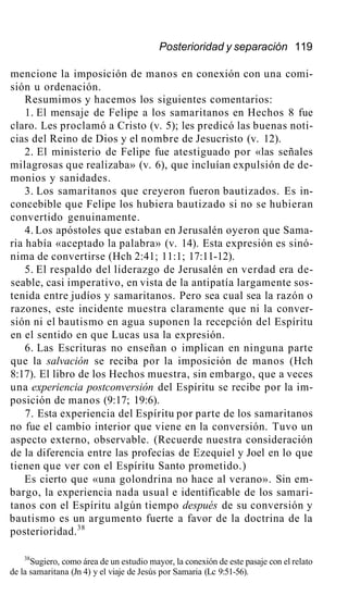 Posterioridad y separación 119
mencione la imposición de manos en conexión con una comi-
sión u ordenación.
Resumimos y hacemos los siguientes comentarios:
1. El mensaje de Felipe a los samaritanos en Hechos 8 fue
claro. Les proclamó a Cristo (v. 5); les predicó las buenas noti-
cias del Reino de Dios y el nombre de Jesucristo (v. 12).
2. El ministerio de Felipe fue atestiguado por «las señales
milagrosas que realizaba» (v. 6), que incluían expulsión de de-
monios y sanidades.
3. Los samaritanos que creyeron fueron bautizados. Es in-
concebible que Felipe los hubiera bautizado si no se hubieran
convertido genuinamente.
4. Los apóstoles que estaban en Jerusalén oyeron que Sama-
ria había «aceptado la palabra» (v. 14). Esta expresión es sinó-
nima de convertirse (Hch 2:41; 11:1; 17:11-12).
5. El respaldo del liderazgo de Jerusalén en verdad era de-
seable, casi imperativo, en vista de la antipatía largamente sos-
tenida entre judíos y samaritanos. Pero sea cual sea la razón o
razones, este incidente muestra claramente que ni la conver-
sión ni el bautismo en agua suponen la recepción del Espíritu
en el sentido en que Lucas usa la expresión.
6. Las Escrituras no enseñan o implican en ninguna parte
que la salvación se reciba por la imposición de manos (Hch
8:17). El libro de los Hechos muestra, sin embargo, que a veces
una experiencia postconversión del Espíritu se recibe por la im-
posición de manos (9:17; 19:6).
7. Esta experiencia del Espíritu por parte de los samaritanos
no fue el cambio interior que viene en la conversión. Tuvo un
aspecto externo, observable. (Recuerde nuestra consideración
de la diferencia entre las profecías de Ezequiel y Joel en lo que
tienen que ver con el Espíritu Santo prometido.)
Es cierto que «una golondrina no hace al verano». Sin em-
bargo, la experiencia nada usual e identificable de los samari-
tanos con el Espíritu algún tiempo después de su conversión y
bautismo es un argumento fuerte a favor de la doctrina de la
posterioridad.38
38
Sugiero, como área de un estudio mayor, la conexión de este pasaje con el relato
de la samaritana (Jn 4) y el viaje de Jesús por Samaria (Lc 9:51-56).
 