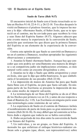 120 El Bautismo en el Espíritu Santo
Saulo de Tarso (Hch 9:17)
El encuentro inicial de Saulo con el Jesús resucitado se re-
lata en Hechos 9:1-8; 22:4-11; y 26:12-18. Tres días después lo
visitó en Damasco el piadoso Ananías, que le impuso las ma-
nos y le dijo: «Hermano Saulo, el Señor Jesús, que se te apa-
reció en el camino, me ha enviado para que recobres la vista
y seas lleno del Espíritu Santo» (9:17). Algunos aducen que
este evento marca la experiencia de la conversión de Saulo;
posición que sostienen los que dicen que la primera llenura
del Espíritu es un elemento de la experiencia de la conver-
sión.
Contra esta opinión de que Saulo se convirtió en Damasco y
no en el camino a Damasco, resultan apropiadas las siguientes
observaciones y comentarios:
1. Ananías le llamó «hermano Saulo». Aunque hay que con-
ceder que esto podría ser sencillamente una manera de dirigir-
se a un compatriota judío sin implicaciones cristianas, es más
natural verlo como un creyente dirigiéndose a otro.
2. Ananías no le dijo a Saulo que debía arrepentirse y creer
en Jesús, sino que le dijo que debía bautizarse, lo que simboli-
zaría el lavamiento de sus pecados (Hch 22:16).
3. La imposición de manos de Ananías fue para que Saulo
fuera lleno con el Espíritu, no para que fuera salvado. En nin-
guna parte de las Escrituras se presenta la imposición de ma-
nos como medio de impartir salvación.
4. La terminología de ser lleno del Espíritu se da en el libro
de los Hechos por primera vez en 2:4, y antes de eso respecto a
Juan el Bautista (Lc 1:15). Las Escrituras en ninguna parte usan
esta terminología como sinónimo de ser salvo.
5. La experiencia de Saulo en el camino de Damasco incluía
el nombramiento de parte de Jesús para su gran ministerio mi-
sionero (Hch 26:16-18). Es muy difícil que tal comisión se le hu-
biera dado a alguien que todavía no se había convertido.
6. Hubo un período de tres días entre la conversión de Saulo
y su llenura del Espíritu.
7. Un individuo, y no un grupo, es lleno del Espíritu. A
menudo los que enfatizan el enfoque histórico-redentor en-
focan solo a grupos (que, dicen, son representativos) sobre
 