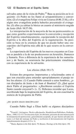 122 El Bautismo en el Espíritu Santo
salvados antes de la visita de Pedro.40
Basa su posición en lo si-
guiente: (1) Pedro no los llamó al arrepentimiento y conver-
sión; (2) el evangelista Felipe vivía en Cesarea (8:40; 21:8), y él o
algún otro evangelista podría haberles presentado el evange-
lio; (3) ellos ya sabían lo básico en cuanto al ministerio ungido
de Jesús (Hch 10:37-38).
La interpretación de la mayoría de los no pentecostales es
que estos gentiles experimentaron la conversión y recepción
del Espíritu simultáneamente, equiparando la recepción del
Espíritu a la obra del Espíritu en la regeneración. Su posi-
ción se basa en la creencia de que no puede haber una «re-
cepción» del Espíritu más allá de lo que ocurre en la conver-
sión.41
La experiencia del Espíritu de los nuevos creyentes en Cesa-
rea es paralela a la de sus predecesores en Jerusalén, Damasco
y Samaría. Pero a diferencia de la experiencia de los samarita-
nos y de Saulo, su ocurrencia fue prácticamente simultánea
con su experiencia de la salvación.
Los efesios (Hch 19:1-7)
Existen dos preguntas importantes y relacionadas entre sí
que son cruciales para entender apropiadamente el pasaje so-
bre los efesios: (1) Cuando Pablo conoció a estos hombres, ¿e-
ran discípulos de Jesús o de Juan el Bautista? (2) ¿Qué quiso
decir Pablo al preguntarles: «¿Recibieron ustedes el Espíritu
Santo cuando creyeron?» (v. 2). Debemos recordar que Lucas,
escribiendo bajo la inspiración del Espíritu, da con exactitud la
esencia de la pregunta de Pablo.
¿DE QUIÉN ERAN DISCÍPULOS?
Cuando Pablo llegó a Éfeso halló «a algunos discípulos»
40
French I. Arrington, TheActs oftheApostles, Hendrickson Publishers, Peabody,
Mass., 1988,112-113. En una nota al pie, no obstante, presenta de una manera justa
la interpretación pentecostal, generalmente aceptada, de que fueron salvados du-
rante o al final del mensaje de Pedro y recibieron el derramamiento del Espíritu
inmediatamente después (113 n. 1).
41
Dunn, Baptism in the Holy Spirit, 79; Bruner, Theology of the Holy Spirit, 192.
 