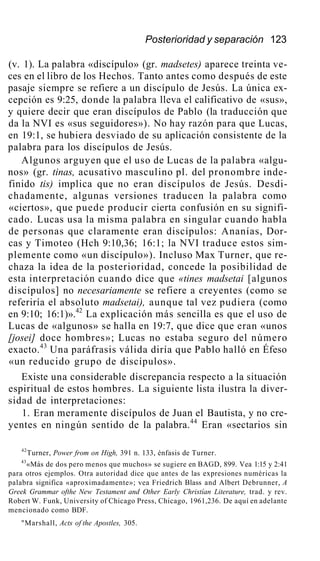 Posterioridad y separación 123
(v. 1). La palabra «discípulo» (gr. madsetes) aparece treinta ve-
ces en el libro de los Hechos. Tanto antes como después de este
pasaje siempre se refiere a un discípulo de Jesús. La única ex-
cepción es 9:25, donde la palabra lleva el calificativo de «sus»,
y quiere decir que eran discípulos de Pablo (la traducción que
da la NVI es «sus seguidores»). No hay razón para que Lucas,
en 19:1, se hubiera desviado de su aplicación consistente de la
palabra para los discípulos de Jesús.
Algunos arguyen que el uso de Lucas de la palabra «algu-
nos» (gr. tinas, acusativo masculino pl. del pronombre inde-
finido tis) implica que no eran discípulos de Jesús. Desdi-
chadamente, algunas versiones traducen la palabra como
«ciertos», que puede producir cierta confusión en su signifi-
cado. Lucas usa la misma palabra en singular cuando habla
de personas que claramente eran discípulos: Ananías, Dor-
cas y Timoteo (Hch 9:10,36; 16:1; la NVI traduce estos sim-
plemente como «un discípulo»). Incluso Max Turner, que re-
chaza la idea de la posterioridad, concede la posibilidad de
esta interpretación cuando dice que «tines madsetai [algunos
discípulos] no necesariamente se refiere a creyentes (como se
referiría el absoluto madsetai), aunque tal vez pudiera (como
en 9:10; 16:1)».42
La explicación más sencilla es que el uso de
Lucas de «algunos» se halla en 19:7, que dice que eran «unos
[josei] doce hombres»; Lucas no estaba seguro del número
exacto.43
Una paráfrasis válida diría que Pablo halló en Éfeso
«un reducido grupo de discípulos».
Existe una considerable discrepancia respecto a la situación
espiritual de estos hombres. La siguiente lista ilustra la diver-
sidad de interpretaciones:
1. Eran meramente discípulos de Juan el Bautista, y no cre-
yentes en ningún sentido de la palabra.44
Eran «sectarios sin
42
Turner, Power from on High, 391 n. 133, énfasis de Turner.
43
«Más de dos pero menos que muchos» se sugiere en BAGD, 899. Vea 1:15 y 2:41
para otros ejemplos. Otra autoridad dice que antes de las expresiones numéricas la
palabra significa «aproximadamente»; vea Friedrich Blass and Albert Debrunner, A
Greek Grammar ofthe New Testament and Other Early Christían Literature, trad. y rev.
Robert W. Funk, University of Chicago Press, Chicago, 1961,236. De aquí en adelante
mencionado como BDF.
"Marshall, Acts of the Apostles, 305.
 