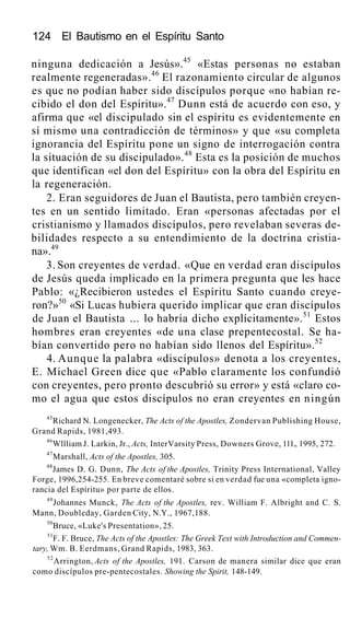 124 El Bautismo en el Espíritu Santo
ninguna dedicación a Jesús».45
«Estas personas no estaban
realmente regeneradas».46
El razonamiento circular de algunos
es que no podían haber sido discípulos porque «no habían re-
cibido el don del Espíritu».47
Dunn está de acuerdo con eso, y
afirma que «el discipulado sin el espíritu es evidentemente en
sí mismo una contradicción de términos» y que «su completa
ignorancia del Espíritu pone un signo de interrogación contra
la situación de su discipulado».48
Esta es la posición de muchos
que identifican «el don del Espíritu» con la obra del Espíritu en
la regeneración.
2. Eran seguidores de Juan el Bautista, pero también creyen-
tes en un sentido limitado. Eran «personas afectadas por el
cristianismo y llamados discípulos, pero revelaban severas de-
bilidades respecto a su entendimiento de la doctrina cristia-
na».49
3. Son creyentes de verdad. «Que en verdad eran discípulos
de Jesús queda implicado en la primera pregunta que les hace
Pablo: «¿Recibieron ustedes el Espíritu Santo cuando creye-
ron?»50
«Si Lucas hubiera querido implicar que eran discípulos
de Juan el Bautista ... lo habría dicho explícitamente».51
Estos
hombres eran creyentes «de una clase prepentecostal. Se ha-
bían convertido pero no habían sido llenos del Espíritu».52
4. Aunque la palabra «discípulos» denota a los creyentes,
E. Michael Green dice que «Pablo claramente los confundió
con creyentes, pero pronto descubrió su error» y está «claro co-
mo el agua que estos discípulos no eran creyentes en ningún
45
Richard N. Longenecker, The Acts of the Apostles, Zondervan Publishing House,
Grand Rapids, 1981,493.
46
Wllliam J. Larkin, Jr., Acts, InterVarsity Press, Downers Grove, 111., 1995, 272.
47
Marshall, Acts of the Apostles, 305.
48
James D. G. Dunn, The Acts of the Apostles, Trinity Press International, Valley
Forge, 1996,254-255. En breve comentaré sobre si en verdad fue una «completa igno-
rancia del Espíritu» por parte de ellos.
49
Johannes Munck, The Acts of the Apostles, rev. William F. Albright and C. S.
Mann, Doubleday, Garden City, N.Y., 1967,188.
50
Bruce, «Luke's Presentation», 25.
51
F. F. Bruce, The Acts of the Apostles: The Greek Text with Introduction and Commen-
tary, Wm. B. Eerdmans, Grand Rapids, 1983, 363.
52
Arrington, Acts of the Apostles, 191. Carson de manera similar dice que eran
como discípulos pre-pentecostales. Showing the Spirit, 148-149.
 