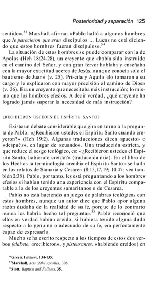 Posterioridad y separación 125
sentido».53
Marshall afirma: «Pablo halló a algunos hombres
que le parecieron que eran discípulos ... Lucas no está dicien-
do que estos hombres fueran discípulos».54
La situación de estos hombres se puede comparar con la de
Apolos (Hch 18:24-28), un creyente que «había sido instruido
en el camino del Señor, y con gran fervor hablaba y enseñaba
con la mayor exactitud acerca de Jesús, aunque conocía solo el
bautismo de Juan» (v. 25). Priscila y Aquila «lo tomaron a su
cargo y le explicaron con mayor precisión el camino de Dios»
(v. 26). Era un creyente que necesitaba más instrucción; lo mis-
mo que los hombres efesios. A decir verdad, ¿qué creyente ha
logrado jamás superar la necesidad de más instrucción?
¿RECIBIERON USTEDES EL ESPÍRITU SANTO?
Existe un debate considerable que gira en torno a la pregun-
ta de Pablo: «¿Recibieron ustedes el Espíritu Santo cuando cre-
yeron?» (Hch 19:2). Algunas traducciones dicen «puesto» o
«después», en lugar de «cuando». Una traducción estricta, y
que reduce el sesgo teológico, es: «¿Recibieron ustedes el Espí-
ritu Santo, habiendo creído?» (traducción mía). En el libro de
los Hechos la terminología «recibir el Espíritu Santo» se halla
en los relatos de Samaría y Cesarea (8:15,17,19; 10:47; vea tam-
bién 2:38). Pablo, por tanto, les está preguntando a los hombres
efesios si habían tenido una experiencia con el Espíritu compa-
rable a la de los creyentes samaritanos o de Cesarea.
Pablo no está haciendo un juego de palabras teológicas con
estos hombres, aunque un autor dice que Pablo «por alguna
razón dudaba de la realidad de su fe, porque de lo contrario
nunca les habría hecho tal pregunta».55
Pablo reconoció que
ellos en verdad habían creído; si hubiera tenido alguna duda
respecto a lo genuino o adecuado de su fe, era perfectamente
capaz de expresarlo.
Mucho se ha escrito respecto a los tiempos de estos dos ver-
bos (elabete, «recibieron», y pisteusantes, «habiendo creído») en
"Green, I Believe, 134-135.
54
Marshall, Acts of the Apostles, 306.
"Stott, Baptism and Fullness, 35.
 