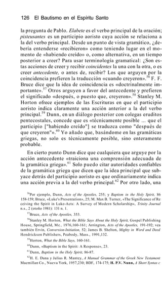 126 El Bautismo en el Espíritu Santo
la pregunta de Pablo. Elabete es el verbo principal de la oración;
pisteusantes es un participio aoristo cuya acción se relaciona a
la del verbo principal. Desde un punto de vista gramático, ¿de-
bería entenderse «recibieron» como teniendo lugar en el mo-
mento de «habiendo creído» o, como alternativa, en un tiempo
posterior a creer? Para usar terminología gramatical: ¿Son es-
tas acciones de creer y recibir coincidentes la una con la otra, o es
creer antecedente, o antes de, recibir? Los que arguyen por la
coincidencia prefieren la traducción «cuando creyeron».56
F. F.
Bruce dice que la idea de coincidencia es «doctrinalmente im-
portante».57
Otros arguyen a favor del antecedente y prefieren
el significado «después, o puesto que, creyeron».58
Stanley M.
Horton ofrece ejemplos de las Escrituras en que el participio
aoristo indica claramente una acción anterior a la del verbo
principal.59
Dunn, en un diálogo posterior con colegas eruditos
pentecostales, concede que es «técnicamente posible ... que el
participio ["habiendo creído"] se traduzca como "después de
que creyeron"».60
Yo añado que, basándome en las gramáticas
griegas, no solo es técnicamente posible, sino enteramente
probable.
En cierto punto Dunn dice que cualquiera que arguye por la
acción antecedente «traiciona una comprensión adecuada de
la gramática griega».61
Solo puedo citar autoridades confiables
de la gramática griega que dicen que la idea principal que sub-
yace detrás del participio aoristo es que ordinariamente indica
una acción previa a la del verbo principal.62
Por otro lado, una
56
Por ejemplo, Dunn, Acts of the Apostles, 255; y Baptism in the Holy Spirit, 86
158-159; Bruce, «Luke's Presentation», 25; M. Max B. Turner, «The Significance of Re
ceiving the Spirit in Luke-Acts: A Survey of Modern Scholarship», Trinity Journal
n.s., 2 (otoño 1981): 131 n. 1.
57
Bruce, Acts of the Apostles, 353.
58
Stanley M. Horton, What the Bible Says About the Holy Spirit, Gospel Publishing
House, Springfield, M c , 1976,160-161; Arrington, Acts of the Apostles, 191-192; vea
también Ervin, Conversion-Initiation, 52; James B. Shelton, Mighty in Word and Deed
Hendrickson Publishers, Peabody, Mass., 1991,132.
59
Horton, What the Bible Says, 160-161.
60
Dunn, «Baptism in the Spirit: A Response», 23.
61
Dunn, Baptism in the Holy Spirit, 86-87.
62
H. E. Dana y Julius R. Mantey, A Manual Grammar of the Greek New Testament
Macmillan Co., Nueva York, 1957,230; BDF, 174-175; H. P.V. Nunn, A Short Syntax c
 