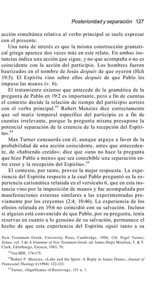 Posterioridad y separación 127
acción simultánea relativa al verbo principal se suele expresar
con el presente.
Una nota de interés es que la misma construcción gramati-
cal griega aparece dos veces más en este relato. En ambas ins-
tancias indica una acción que sigue, y no que acompaña o no es
coincidente con la acción del participio. Los hombres fueron
bautizados en el nombre de Jesús después de que oyeron (Hch
19:5). El Espíritu vino sobre ellos después de que Pablo les
impuso las manos (v. 6).
El tratamiento extenso que antecede de la gramática de la
pregunta de Pablo en 19:2 es importante, pero a fin de cuentas
el contexto decide la relación de tiempo del participio aoristo
con el verbo principal.63
Robert Menzies dice correctamente
que «el matiz temporal específico del participio es a fin de
cuentas irrelevante, porque la pregunta misma presupone la
potencial separación de la creencia de la recepción del Espíri-
tu».64
Max Turner concuerda con él, aunque arguye a favor de la
probabilidad de una acción coincidente, antes que anteceden-
te, de «habiendo creído»; dice que «uno no hace la pregunta
que hizo Pablo a menos que sea concebible una separación en-
tre creer y la recepción del Espíritu».65
El contexto, por tanto, provee la mejor respuesta. La expe-
riencia del Espíritu respecto a la cual Pablo preguntó es la ex-
periencia carismática relatada en el versículo 6, que en esta ins-
tancia vino por la imposición de manos y fue acompañada por
manifestaciones externas similares a las experimentadas pre-
viamente por los creyentes (2:4; 10:46). La experiencia de los
efesios relatada en 19:6 no coincidió con su salvación. Incluso
si alguien está convencido de que Pablo, por su pregunta, tenía
reservas en cuanto a lo genuino de su salvación, permanece el
hecho de que esta experiencia del Espíritu siguió tanto a su
New Testament Greek, University Press, Cambridge, 1956, 124; Nigel Turner,
Syntax, vol. 3 de A Grammar of New Testament Greek, ed. James Hope Moulton, T. & T.
Clark, Edimburgo, Escocia, 1963, 79.
63
Vea BDF, 174-175.
64
Robert P. Menzies, «Luke and the Spirit: A Reply to James Dunn», Journal of
Pentecostal Theology 4 (1994): 122-123.
65
Turner, «Significance of Receiving», 131 n. 1.
 