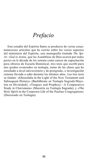 Prefacio
Este estudio del Espíritu Santo es producto de varias cosas:
numerosos artículos que he escrito sobre los varios aspectos
del ministerio del Espíritu, una monografía titulada The Spi-
rit—God in Action, que las Asambleas de Dios usaron por todas
partes en la década de los setenta como cursos de capacitación
para obreros de Escuela Dominical, tres tesis que escribí para
mis grados avanzados en teología, notas de las clases que he
enseñado a nivel universitario y de postgrado, e investigación
extensa llevada a cabo durante los últimos años. Las tres tesis
se titulan: «Glossolalia in the Light of the New Testament and
Subsequent History» (Bachillerato en Teología Sagrada/Maes-
tría en Divinidad); «Tongues and Prophecy—A Comparative
Study in Charismata» (Maestría en Teología Sagrada); y «The
Holy Spirit in the Corporate Life of the Pauline Congregation»
(Doctorado en Teología).
11
 