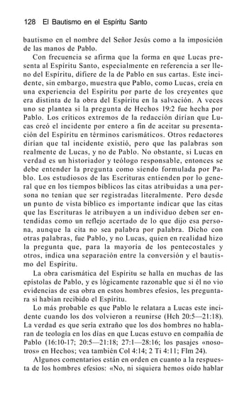 128 El Bautismo en el Espíritu Santo
bautismo en el nombre del Señor Jesús como a la imposición
de las manos de Pablo.
Con frecuencia se afirma que la forma en que Lucas pre-
senta al Espíritu Santo, especialmente en referencia a ser lle-
no del Espíritu, difiere de la de Pablo en sus cartas. Este inci-
dente, sin embargo, muestra que Pablo, como Lucas, creía en
una experiencia del Espíritu por parte de los creyentes que
era distinta de la obra del Espíritu en la salvación. A veces
uno se plantea si la pregunta de Hechos 19:2 fue hecha por
Pablo. Los críticos extremos de la redacción dirían que Lu-
cas creó el incidente por entero a fin de aceitar su presenta-
ción del Espíritu en términos carismáticos. Otros redactores
dirían que tal incidente existió, pero que las palabras son
realmente de Lucas, y no de Pablo. No obstante, si Lucas en
verdad es un historiador y teólogo responsable, entonces se
debe entender la pregunta como siendo formulada por Pa-
blo. Los estudiosos de las Escrituras entienden por lo gene-
ral que en los tiempos bíblicos las citas atribuidas a una per-
sona no tenían que ser registradas literalmente. Pero desde
un punto de vista bíblico es importante indicar que las citas
que las Escrituras le atribuyen a un individuo deben ser en-
tendidas como un reflejo acertado de lo que dijo esa perso-
na, aunque la cita no sea palabra por palabra. Dicho con
otras palabras, fue Pablo, y no Lucas, quien en realidad hizo
la pregunta que, para la mayoría de los pentecostales y
otros, indica una separación entre la conversión y el bautis-
mo del Espíritu.
La obra carismática del Espíritu se halla en muchas de las
epístolas de Pablo, y es lógicamente razonable que si él no vio
evidencias de esa obra en estos hombres efesios, les pregunta-
ra si habían recibido el Espíritu.
Lo más probable es que Pablo le relatara a Lucas este inci-
dente cuando los dos volvieron a reunirse (Hch 20:5—21:18).
La verdad es que sería extraño que los dos hombres no habla-
ran de teología en los días en que Lucas estuvo en compañía de
Pablo (16:10-17; 20:5—21:18; 27:1—28:16; los pasajes «noso-
tros» en Hechos; vea también Col 4:14; 2 Ti 4:11; Flm 24).
Algunos comentarios están en orden en cuanto a la respues-
ta de los hombres efesios: «No, ni siquiera hemos oído hablar
 