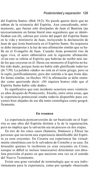 Posterioridad y separación 129
del Espíritu Santo» (Hch 19:2). No puede querer decir que no
sabían de la existencia del Espíritu. Aun concediendo, míni-
mamente, que fueran solo discípulos de Juan el Bautista (no
necesariamente en forma literal sino seguidores que se identi-
ficaban con él), sabrían por cierto del papel del Espíritu Santo
en la vida y ministerio de Juan, incluyendo la declaración de
Juan de que Jesús bautizaría en el Espíritu Santo. Su respuesta
se debe interpretar a la luz de una afirmación similar que se ha-
lla en el Evangelio de Juan. Cuando Jesús prometió ríos de
agua viva, el autor editorializa con la siguiente afirmación:
«Con esto se refería al Espíritu que habrían de recibir más tar-
de los que creyeran en él. Hasta ese momento el Espíritu no ha-
bía sido dado, porque Jesús no había sido glorificado todavía»
(Jn 7:39). La palabra «dado» no está en el texto griego, pero se
la suple, justificadamente, para dar sentido a lo que Jesús dijo.
En forma similar, en Hechos 19:2 la afirmación se debe enten-
der como queriendo decir: «Ni siquiera hemos oído que el
Espíritu Santo había sido dado».
Es significativo que este incidente ocurriera unos veinticin-
co años después de Pentecostés. Enseña, entre otras cosas, que
la experiencia pentecostal estaba todavía disponible para cre-
yentes bien alejados de ese día tanto cronológica como geográ-
ficamente.
En resumen
La experiencia postconversión de ser bautizado en el Espí-
ritu es una obra del Espíritu distinta a la de la regeneración,
pero no implica que la salvación sea un proceso en dos etapas.
En tres de los cinco casos (Samaria, Damasco y Éfeso) las
personas que tuvieron una experiencia identificable del Espíri-
tu ya eran creyentes. En Cesarea esa experiencia fue virtual-
mente simultánea con la fe salvadora de Cornelio y su casa. En
Jerusalén quienes lo recibieron ya eran creyentes en Cristo,
aunque es difícil (e incluso innecesario) determinar con abso-
luta precisión el punto en que nacieron otra vez en el sentido
del Nuevo Testamento.
Existe una gran variedad de terminología que se usa indis-
tintamente para la experiencia, como por ejemplo «bautizado
 