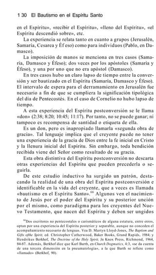 1 30 El Bautismo en el Espíritu Santo
en el Espíritu», «recibir el Espíritu», «lleno del Espíritu», «el
Espíritu descendió sobre», etc.
La experiencia se relata tanto en cuanto a grupos (Jerusalén,
Samaría, Cesarea y Éf eso) como para individuos (Pablo, en Da-
masco).
La imposición de manos se menciona en tres casos (Sama-
ría, Damasco y Éfeso); dos veces por los apóstoles (Samaría y
Éfeso), y una por uno que no era apóstol (Damasco).
En tres casos hubo un claro lapso de tiempo entre la conver-
sión y ser bautizado en el Espíritu (Samaría, Damasco y Éfeso).
El intervalo de espera para el derramamiento en Jerusalén fue
necesario a fin de que se cumpliera la significación tipológica
del día de Pentecostés. En el caso de Cornelio no hubo lapso de
tiempo.
A esta experiencia del Espíritu postconversión se le llama
«don» (2:38; 8:20; 10:45; 11:17). Por tanto, no se puede ganar; ni
tampoco es recompensa de santidad o etiqueta de ella.
Es un don, pero es inapropiado llamarla «segunda obra de
gracia». Tal lenguaje implica que el creyente puede no tener
una experiencia de la gracia de Dios entre la fe inicial en Cristo
y la llenura inicial del Espíritu. Sin embargo, toda bendición
recibida viene del Señor como resultado de su gracia.
Esta obra distintiva del Espíritu postconversión no descarta
otras experiencias del Espíritu que pueden precederla o se-
guirla.
De este estudio inductivo ha surgido un patrón, desta-
cando la realidad de una obra del Espíritu postconversión e
identificable en la vida del creyente, que a veces es llamada
«bautismo en el Espíritu Santo».66
Algunos ven el nacimien-
to de Jesús por el poder del Espíritu y su posterior unción
por el mismo, como paradigma para los creyentes del Nue-
vo Testamento, que nacen del Espíritu y deben ser ungidos
66
Dos escritores no pentecostales o carismáticos de alguna estatura, entre otros,
optan por una experiencia del Espíritu posterior y separable, aunque no conceden el
acompañamiento necesario de lenguas. Vea D. Martyn Lloyd-Jones, The Baptism and
Gifts ofthe Spirit, ed. Christopher Catherwood, Baker Books, Grand Rapids, 1984; y
Hendrikus Berkhof, The Doctrine of the Holy Spirit, Jn Knox Press, Richmond, 1964,
84-87. Además, Berkhof dice que Karl Barth, en Church Dogmatics, 4:3, «se da cuenta
de una tercera dimensión en la pneumatología», a la que Barth se refiere como
«llamado» (Berkhof, 90).
 