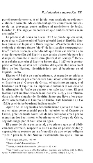 Posterioridad y separación 131
por él posteriormente. A mi juicio, esta analogía es solo par-
cialmente correcta. Me cuesta trabajo ver el nuevo nacimien-
to de los creyentes como análogo al nacimiento de Jesús.
Gordon F. Fee arguye en contra de que ambos eventos sean
analogías.67
La promesa de Jesús en Lucas 11:13 se puede aplicar aquí,
pues dice: «¡Cuánto más el Padre celestial dará el Espíritu San-
to a quienes se lo pidan!» Bruce sugiere: «Posiblemente Lucas
entiende el tiempo futuro "dará" de la situación postpentecos-
tal».68
Turner discrepa, entendiendo que Jesús «se refería a una
clase de recepción del Espíritu que estaba disponible para los
discípulos durante el ministerio [terrenal de Jesús]».69
Debe-
mos señalar que «dar el Espíritu Santo» (Lc. 11:13) es la contra-
parte verbal de «el don del Espíritu» del que habla Lucas en el
libro de los Hechos, identificándolo con el bautismo en el
Espíritu Santo.
Éfesios 4:5 habla de «un bautismo». A menudo se critica a
los pentecostales por creer en tres bautismos: el bautismo por
el Espíritu en el Cuerpo de Cristo, el bautismo en agua, y el
bautismo en el Espíritu. Es importante entender el contexto de
la afirmación de Pablo en cuanto a un solo bautismo. Él está
tratando del amplio tema de la unidad (vv. 4-6), y está refirién-
dose a la obra singular del Espíritu Santo que lleva a los peca-
dores arrepentidos al Cuerpo de Cristo. Este bautismo (1 Co
12:13) es el único bautismo indispensable.70
Aparte de los segmentos del cristianismo que ven el bautis-
mo en agua como esencial para la inclusión en el Cuerpo de
Cristo, prácticamente todos los demás cristianos creen por lo
menos en dos bautismos: el bautismo en el Cuerpo de Cristo,
seguido luego por el bautismo en agua.
El punto de vista pentecostal, y yo pienso que es el bíbli-
camente correcto, respecto a este asunto de posterioridad y
separación se resume en la afirmación de que «el paradigma
"ideal" para la fe del Nuevo Testamento era que el nuevo
67
Fee, Gospel and Spirit, 108-109.
68
Bruce, «Luke's Presentation», 17.
69
Turner, «Spirit Endowment in Luke-Acts», 63 n. 68.
70
Vea French L. Arrington, «The Indwelling, Baptism, and Infilling with the Holy
Spirit: A Differentiation of Terms», Pneuma 3, n°. 2 (otoño 1981), 3 n. 1, 5 n. 1.
 