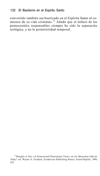132 El Bautismo en el Espíritu Santo
convertido también sea bautizado en el Espíritu Santo al co-
mienzo de su vida cristiana».71
Añado que el énfasis de los
pentecostales responsables siempre ha sido la separación
teológica, y no la posterioridad temporal.
71
Douglas A. Oss, «A Pentecostal/Charismatic View», en Are Miraculous Gifts for
Today? ed. Wayne A. Grudem, Zondervan Publishing House, Grand Rapids, 1996,
255.
 