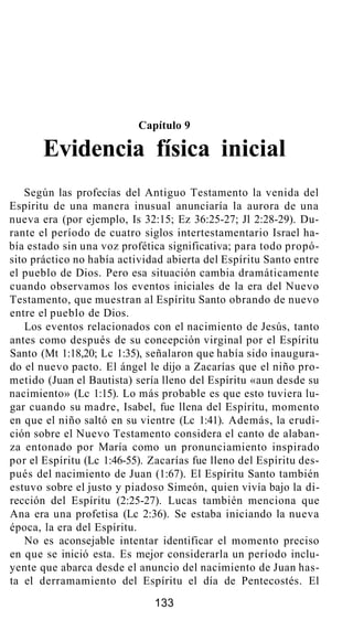 Capítulo 9
Evidencia física inicial
Según las profecías del Antiguo Testamento la venida del
Espíritu de una manera inusual anunciaría la aurora de una
nueva era (por ejemplo, Is 32:15; Ez 36:25-27; Jl 2:28-29). Du-
rante el período de cuatro siglos intertestamentario Israel ha-
bía estado sin una voz profética significativa; para todo propó-
sito práctico no había actividad abierta del Espíritu Santo entre
el pueblo de Dios. Pero esa situación cambia dramáticamente
cuando observamos los eventos iniciales de la era del Nuevo
Testamento, que muestran al Espíritu Santo obrando de nuevo
entre el pueblo de Dios.
Los eventos relacionados con el nacimiento de Jesús, tanto
antes como después de su concepción virginal por el Espíritu
Santo (Mt 1:18,20; Lc 1:35), señalaron que había sido inaugura-
do el nuevo pacto. El ángel le dijo a Zacarías que el niño pro-
metido (Juan el Bautista) sería lleno del Espíritu «aun desde su
nacimiento» (Lc 1:15). Lo más probable es que esto tuviera lu-
gar cuando su madre, Isabel, fue llena del Espíritu, momento
en que el niño saltó en su vientre (Lc 1:41). Además, la erudi-
ción sobre el Nuevo Testamento considera el canto de alaban-
za entonado por María como un pronunciamiento inspirado
por el Espíritu (Lc 1:46-55). Zacarías fue lleno del Espíritu des-
pués del nacimiento de Juan (1:67). El Espíritu Santo también
estuvo sobre el justo y piadoso Simeón, quien vivía bajo la di-
rección del Espíritu (2:25-27). Lucas también menciona que
Ana era una profetisa (Lc 2:36). Se estaba iniciando la nueva
época, la era del Espíritu.
No es aconsejable intentar identificar el momento preciso
en que se inició esta. Es mejor considerarla un período inclu-
yente que abarca desde el anuncio del nacimiento de Juan has-
ta el derramamiento del Espíritu el día de Pentecostés. El
133
 